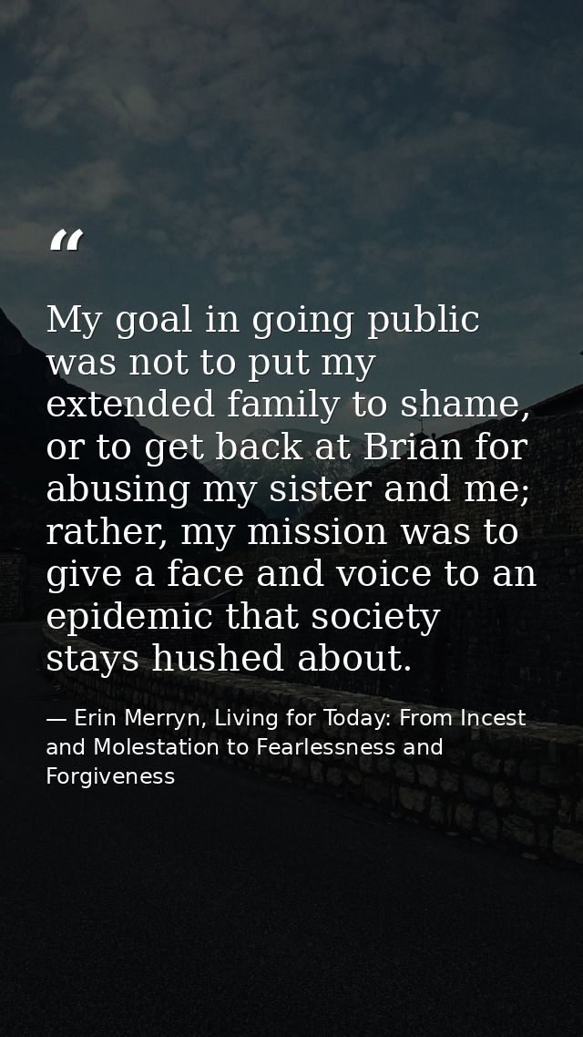 My goal in going public was not to put my extended family to shame, or to get back at Brian for abusing my sister and me — Erin Merryn, Living for Today: From Incest and Molestation to Fearlessness and Forgiveness