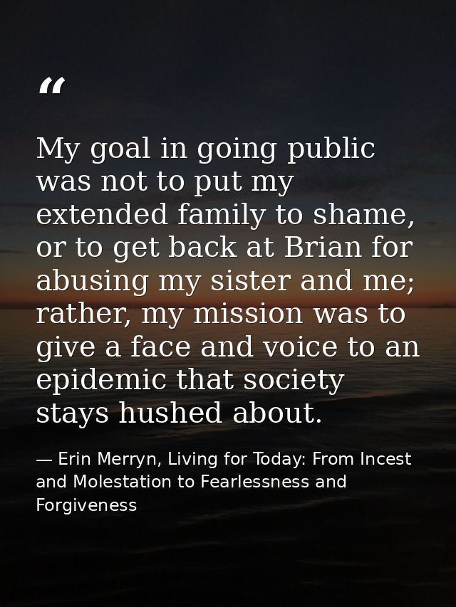My goal in going public was not to put my extended family to shame, or to get back at Brian for abusing my sister and me — Erin Merryn, Living for Today: From Incest and Molestation to Fearlessness and Forgiveness