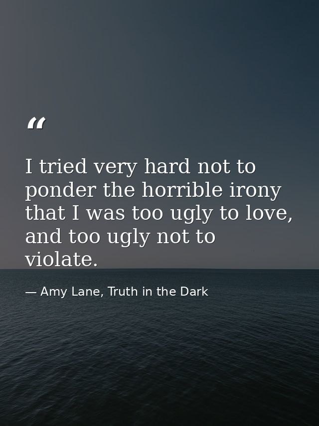 I tried very hard not to ponder the horrible irony that I was too ugly to love, and too ugly not to violate. — Amy Lane, Truth in the Dark