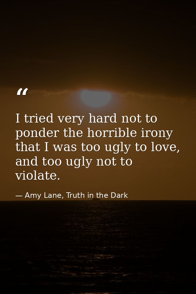 I tried very hard not to ponder the horrible irony that I was too ugly to love, and too ugly not to violate. — Amy Lane, Truth in the Dark