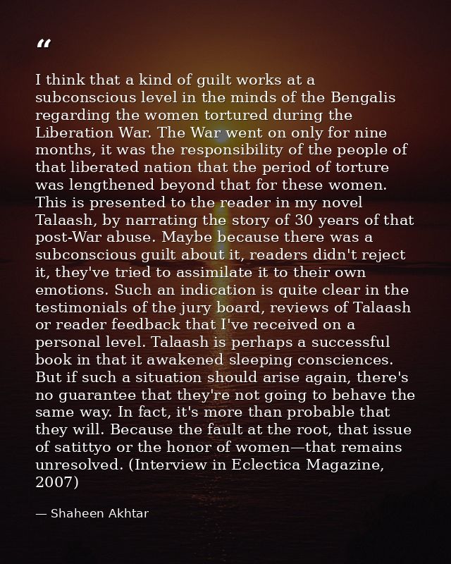 I think that a kind of guilt works at a subconscious level in the minds of the Bengalis regarding the women tortured dur — Shaheen Akhtar