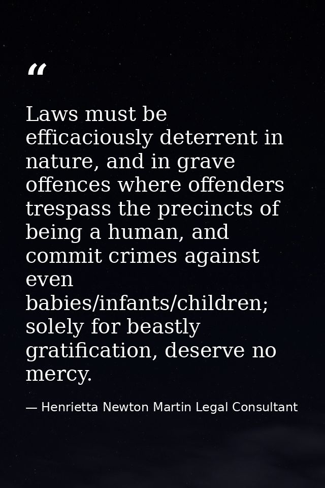 Laws must be efficaciously deterrent in nature, and in grave offences where offenders trespass the precincts of being a  — Henrietta Newton Martin Legal Consultant