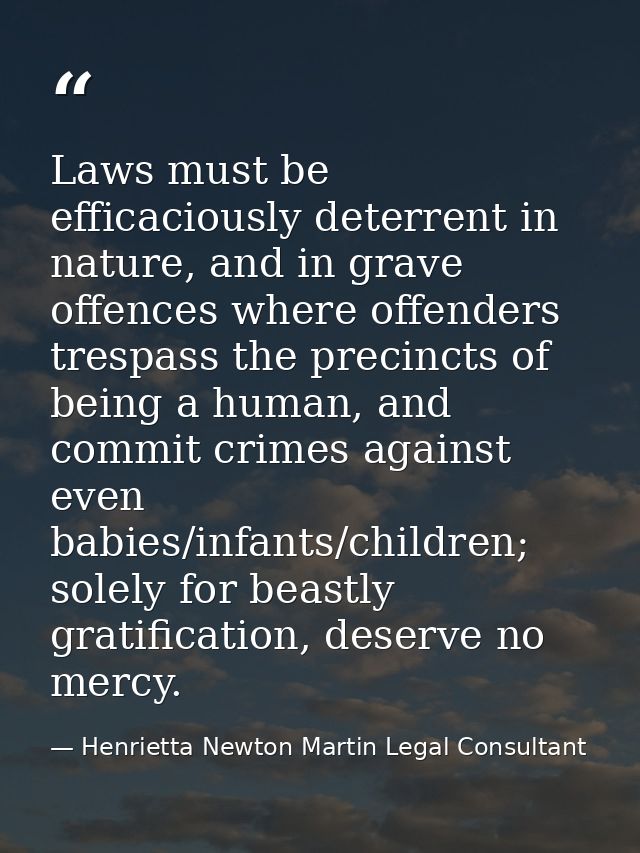 Laws must be efficaciously deterrent in nature, and in grave offences where offenders trespass the precincts of being a  — Henrietta Newton Martin Legal Consultant