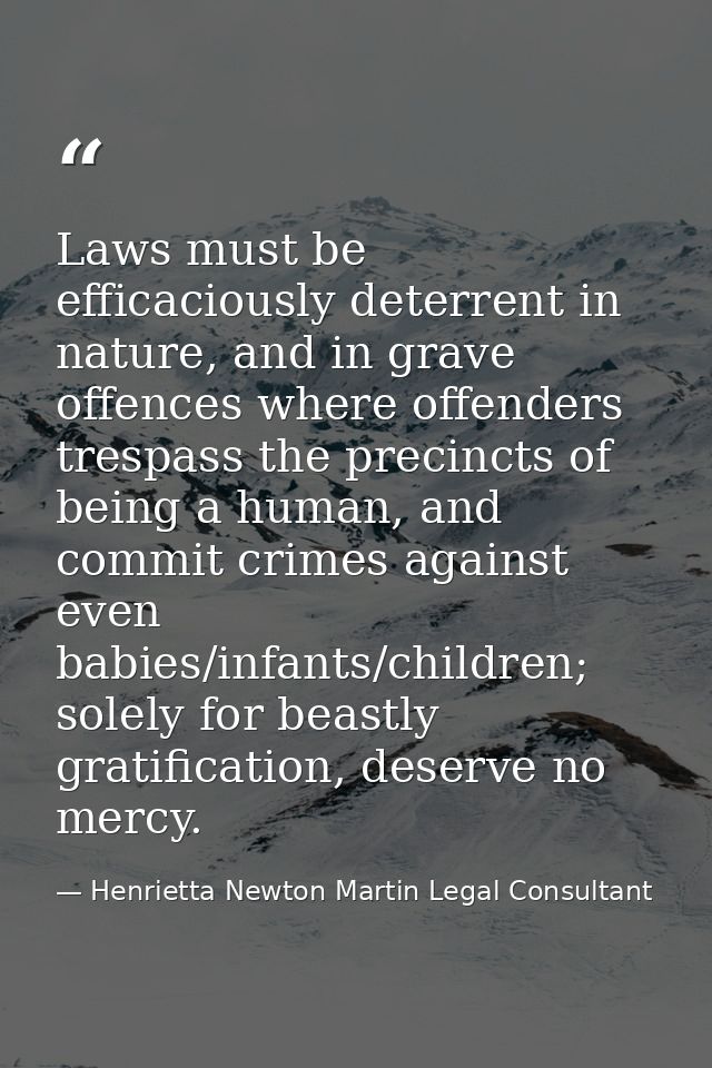Laws must be efficaciously deterrent in nature, and in grave offences where offenders trespass the precincts of being a  — Henrietta Newton Martin Legal Consultant