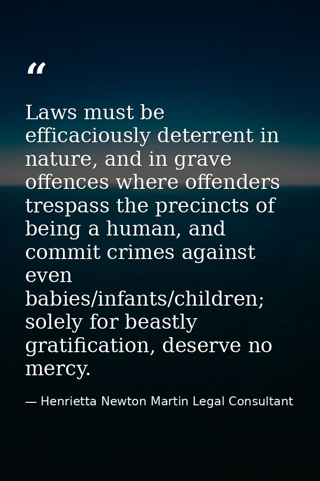 Laws must be efficaciously deterrent in nature, and in grave offences where offenders trespass the precincts of being a  — Henrietta Newton Martin Legal Consultant