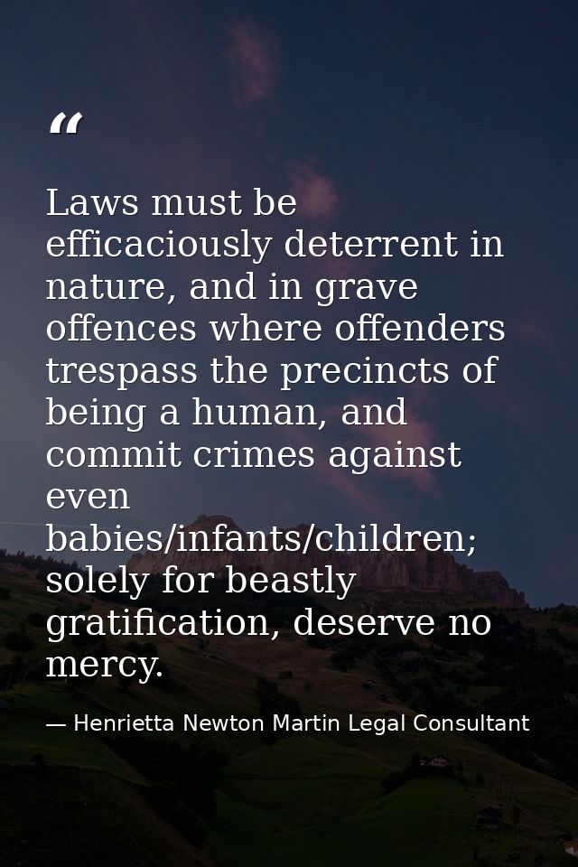 Laws must be efficaciously deterrent in nature, and in grave offences where offenders trespass the precincts of being a  — Henrietta Newton Martin Legal Consultant