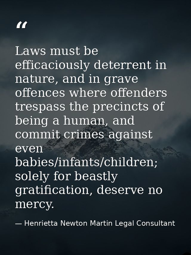 Laws must be efficaciously deterrent in nature, and in grave offences where offenders trespass the precincts of being a  — Henrietta Newton Martin Legal Consultant