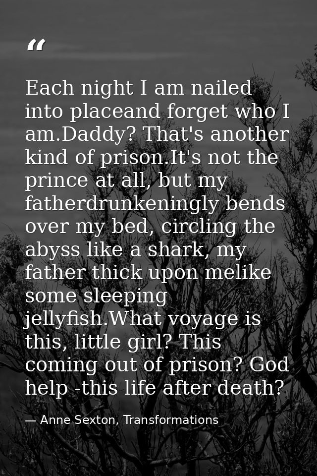 Each night I am nailed into placeand forget who I am.Daddy? That's another kind of prison.It's not the prince at all, bu — Anne Sexton, Transformations