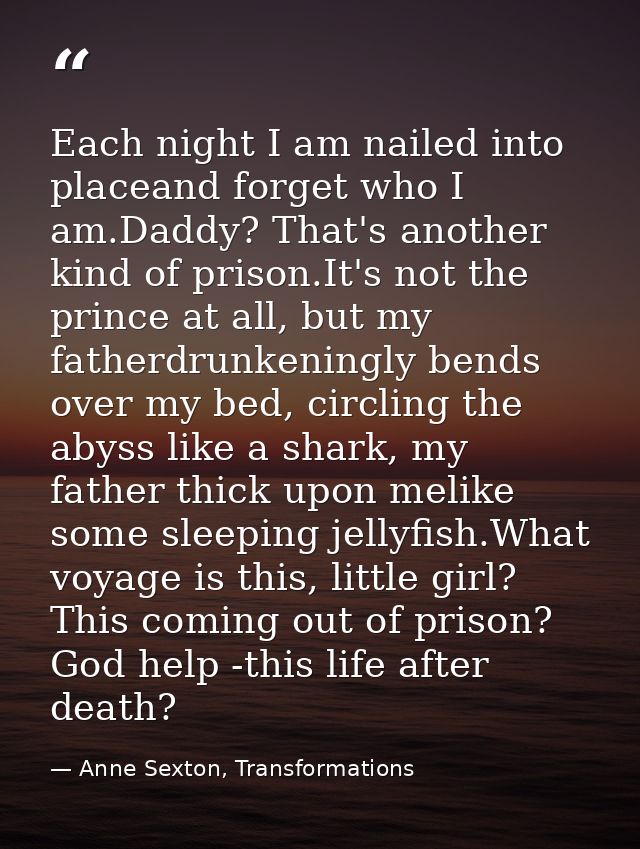 Each night I am nailed into placeand forget who I am.Daddy? That's another kind of prison.It's not the prince at all, bu — Anne Sexton, Transformations