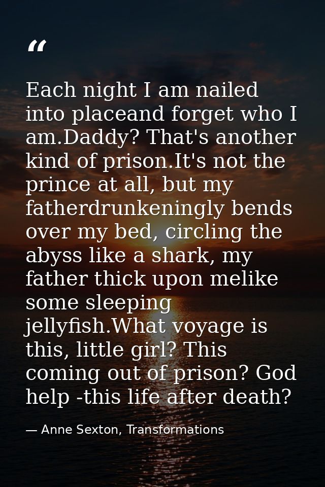 Each night I am nailed into placeand forget who I am.Daddy? That's another kind of prison.It's not the prince at all, bu — Anne Sexton, Transformations