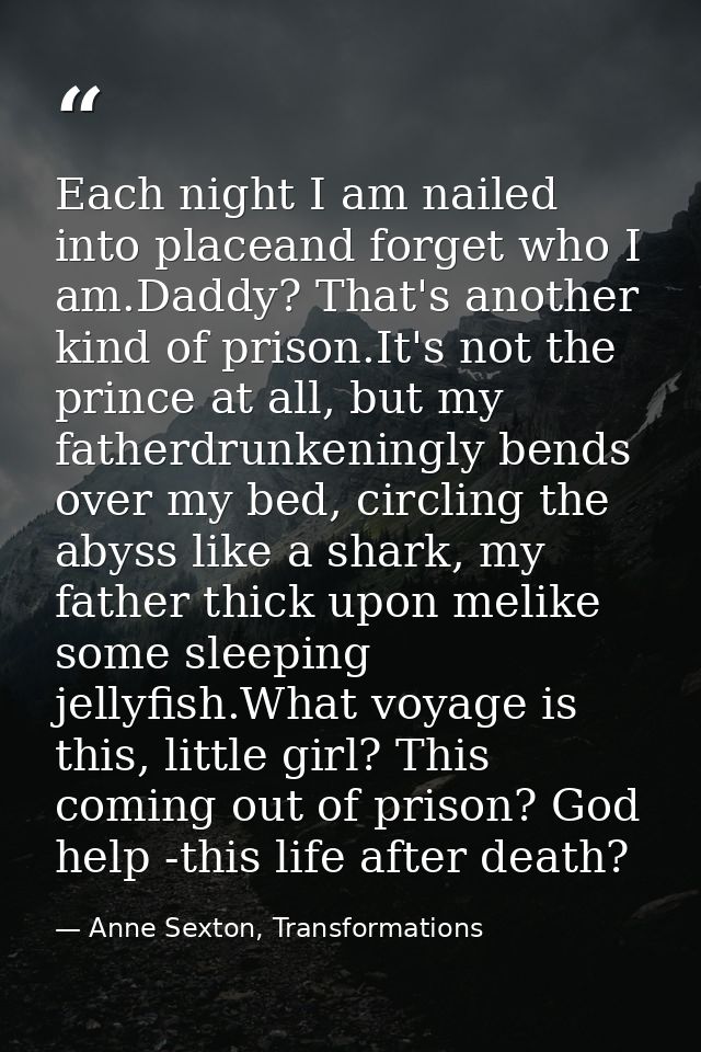 Each night I am nailed into placeand forget who I am.Daddy? That's another kind of prison.It's not the prince at all, bu — Anne Sexton, Transformations