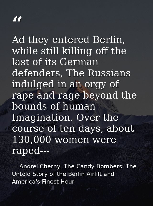 Ad they entered Berlin, while still killing off the last of its German defenders, The Russians indulged in an orgy of ra — Andrei Cherny, The Candy Bombers: The Untold Story of the Berlin Airlift and America's Finest Hour