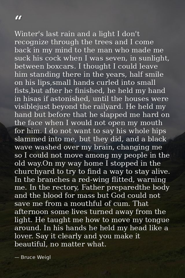 Winter's last rain and a light I don't recognize through the trees and I come back in my mind to the man who made me suc — Bruce Weigl
