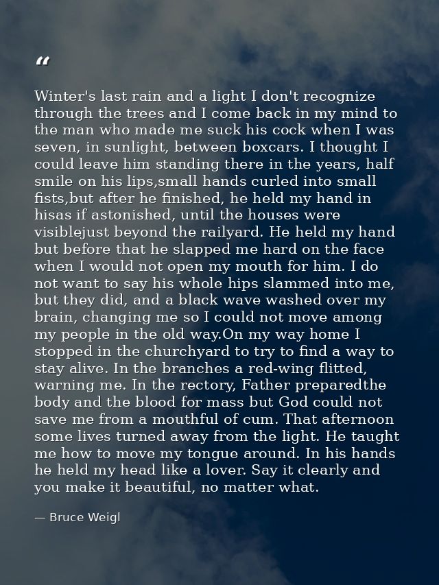 Winter's last rain and a light I don't recognize through the trees and I come back in my mind to the man who made me suc — Bruce Weigl