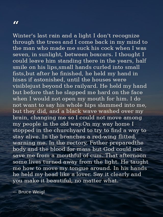 Winter's last rain and a light I don't recognize through the trees and I come back in my mind to the man who made me suc — Bruce Weigl