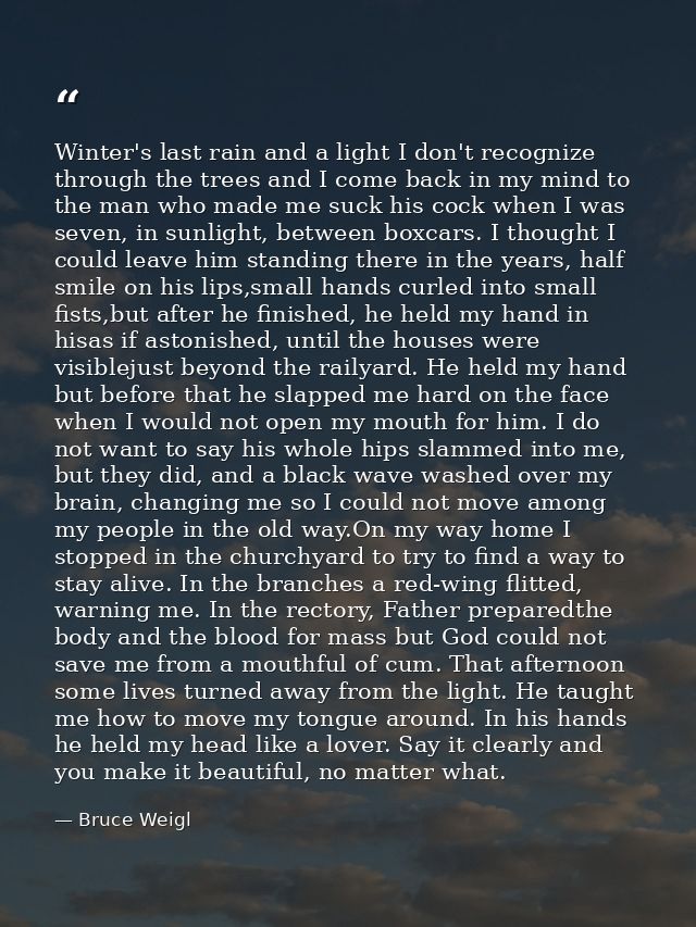 Winter's last rain and a light I don't recognize through the trees and I come back in my mind to the man who made me suc — Bruce Weigl