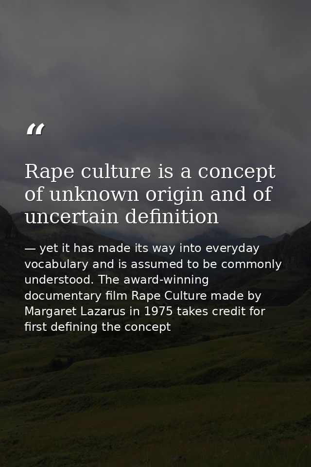 Rape culture is a concept of unknown origin and of uncertain definition — yet it has made its way into everyday vocabulary and is assumed to be commonly understood. The award-winning documentary film Rape Culture made by Margaret Lazarus in 1975 takes credit for first defining the concept