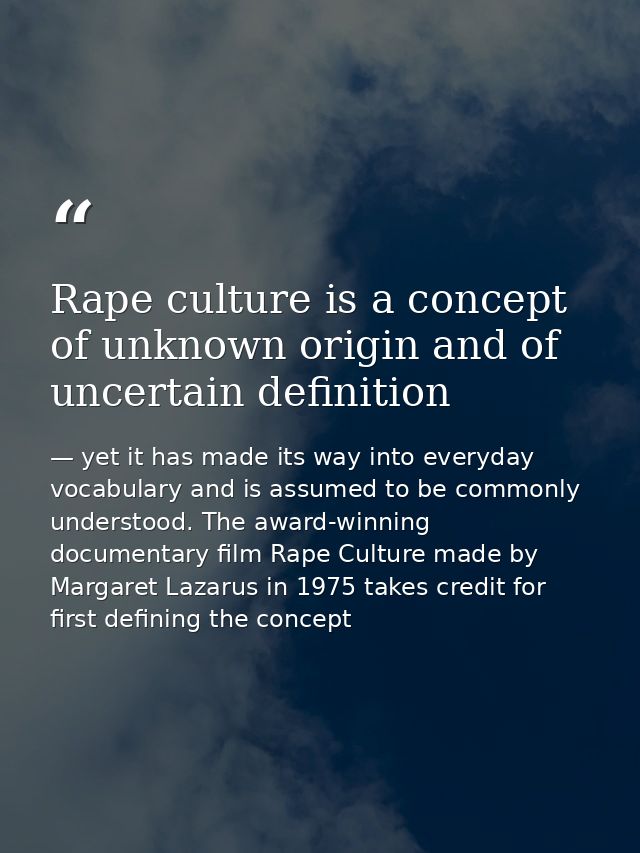 Rape culture is a concept of unknown origin and of uncertain definition — yet it has made its way into everyday vocabulary and is assumed to be commonly understood. The award-winning documentary film Rape Culture made by Margaret Lazarus in 1975 takes credit for first defining the concept