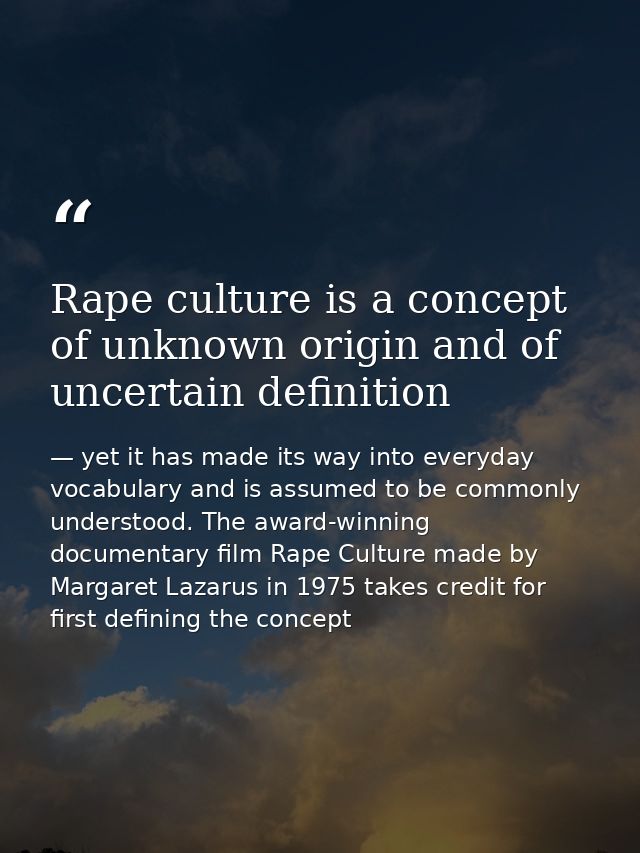 Rape culture is a concept of unknown origin and of uncertain definition — yet it has made its way into everyday vocabulary and is assumed to be commonly understood. The award-winning documentary film Rape Culture made by Margaret Lazarus in 1975 takes credit for first defining the concept