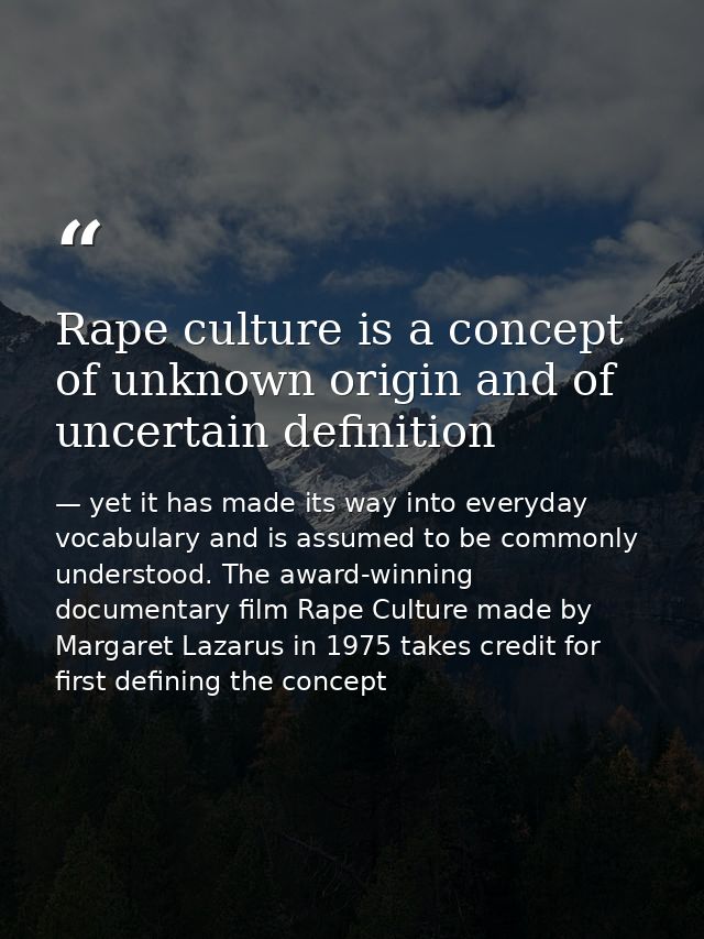 Rape culture is a concept of unknown origin and of uncertain definition — yet it has made its way into everyday vocabulary and is assumed to be commonly understood. The award-winning documentary film Rape Culture made by Margaret Lazarus in 1975 takes credit for first defining the concept