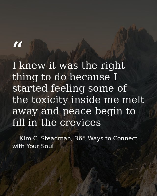 I knew it was the right thing to do because I started feeling some of the toxicity inside me melt away and peace begin t — Kim C. Steadman, 365 Ways to Connect with Your Soul