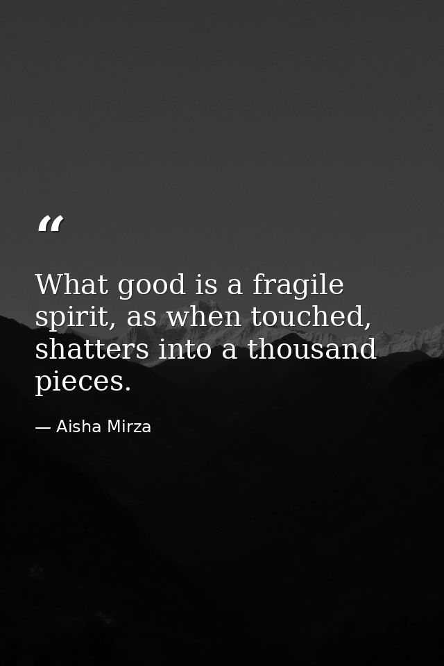 What good is a fragile spirit, as when touched, shatters into a thousand pieces. — Aisha Mirza