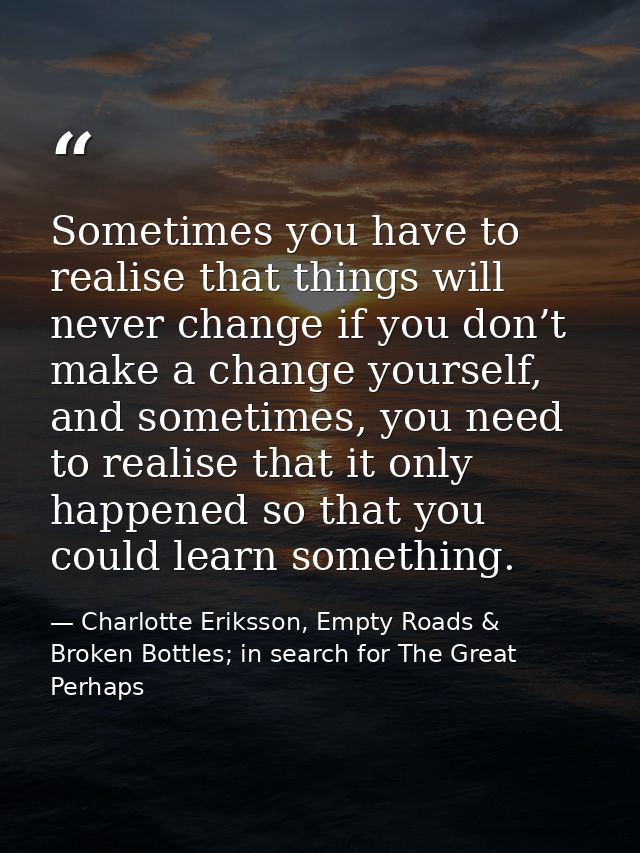 Sometimes you have to realise that things will never change if you don’t make a change yourself, and sometimes, you need — Charlotte Eriksson, Empty Roads & Broken Bottles; in search for The Great Perhaps
