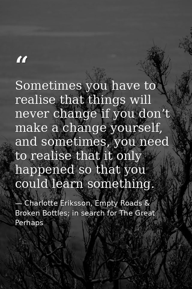 Sometimes you have to realise that things will never change if you don’t make a change yourself, and sometimes, you need — Charlotte Eriksson, Empty Roads & Broken Bottles; in search for The Great Perhaps