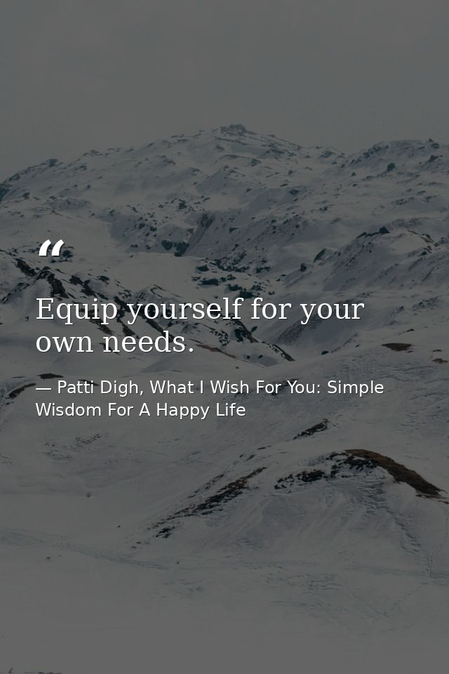Equip yourself for your own needs. — Patti Digh, What I Wish For You: Simple Wisdom For A Happy Life