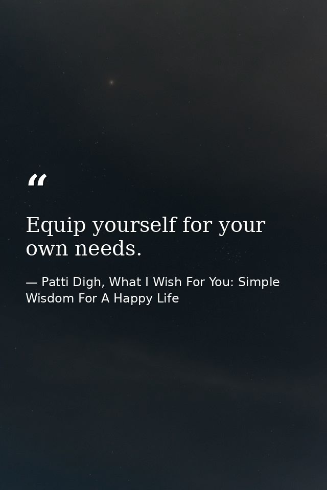 Equip yourself for your own needs. — Patti Digh, What I Wish For You: Simple Wisdom For A Happy Life