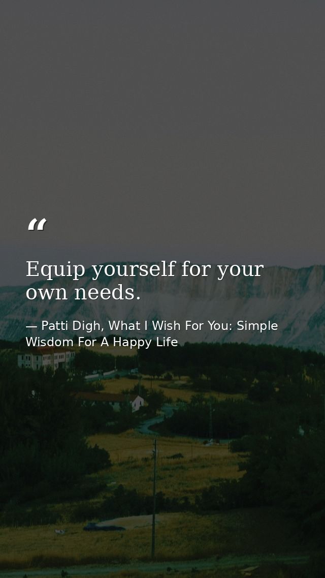 Equip yourself for your own needs. — Patti Digh, What I Wish For You: Simple Wisdom For A Happy Life