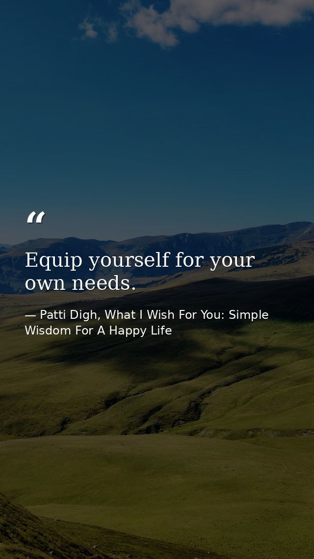 Equip yourself for your own needs. — Patti Digh, What I Wish For You: Simple Wisdom For A Happy Life