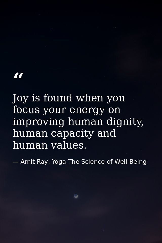 Joy is found when you focus your energy on improving human dignity, human capacity and human values. — Amit Ray, Yoga The Science of Well-Being
