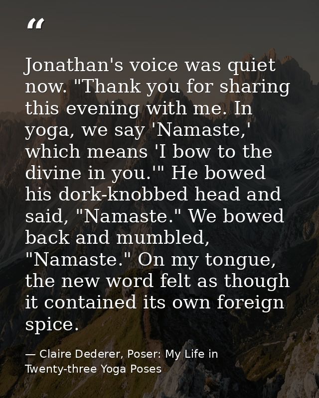 Jonathan's voice was quiet now. "Thank you for sharing this evening with me. In yoga, we say 'Namaste,' which means 'I b — Claire Dederer, Poser: My Life in Twenty-three Yoga Poses