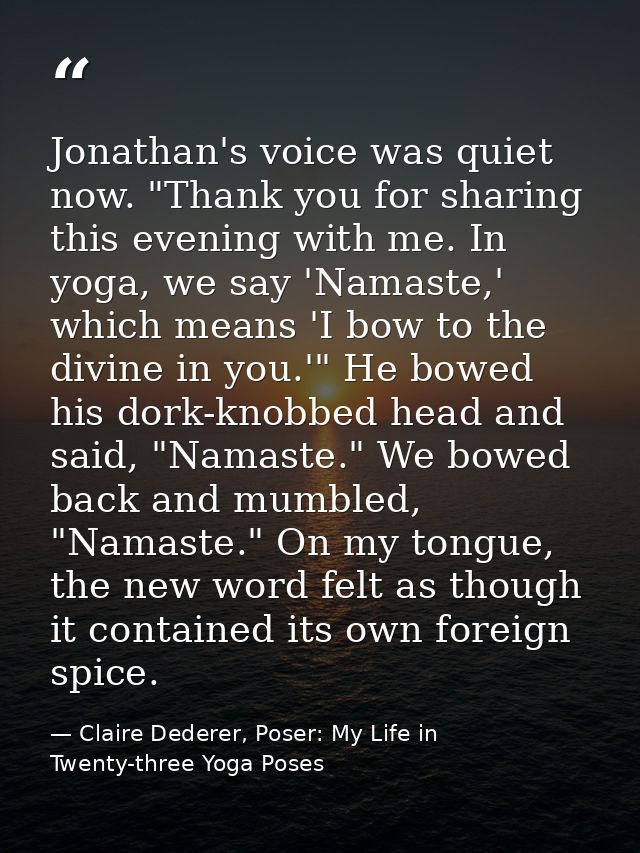 Jonathan's voice was quiet now. "Thank you for sharing this evening with me. In yoga, we say 'Namaste,' which means 'I b — Claire Dederer, Poser: My Life in Twenty-three Yoga Poses
