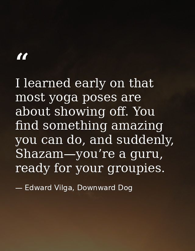 I learned early on that most yoga poses are about showing off. You find something amazing you can do, and suddenly, Shaz — Edward Vilga, Downward Dog