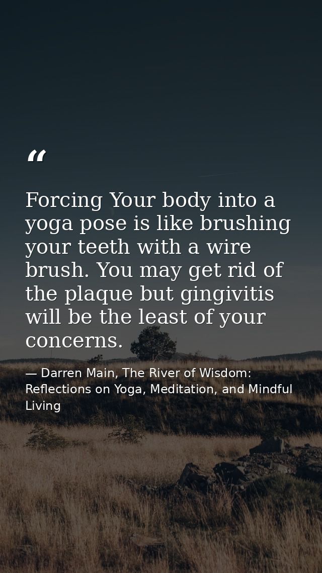 Forcing Your body into a yoga pose is like brushing your teeth with a wire brush. You may get rid of the plaque but ging — Darren Main, The River of Wisdom: Reflections on Yoga, Meditation, and Mindful Living