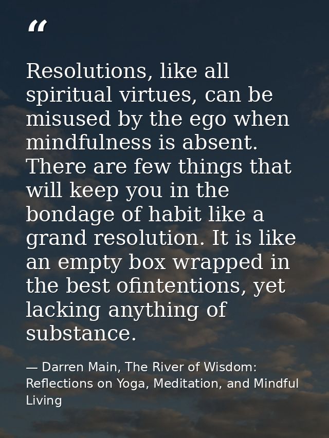 Resolutions, like all spiritual virtues, can be misused by the ego when mindfulness is absent. There are few things that — Darren Main, The River of Wisdom: Reflections on Yoga, Meditation, and Mindful Living