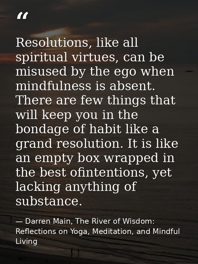 Resolutions, like all spiritual virtues, can be misused by the ego when mindfulness is absent. There are few things that — Darren Main, The River of Wisdom: Reflections on Yoga, Meditation, and Mindful Living