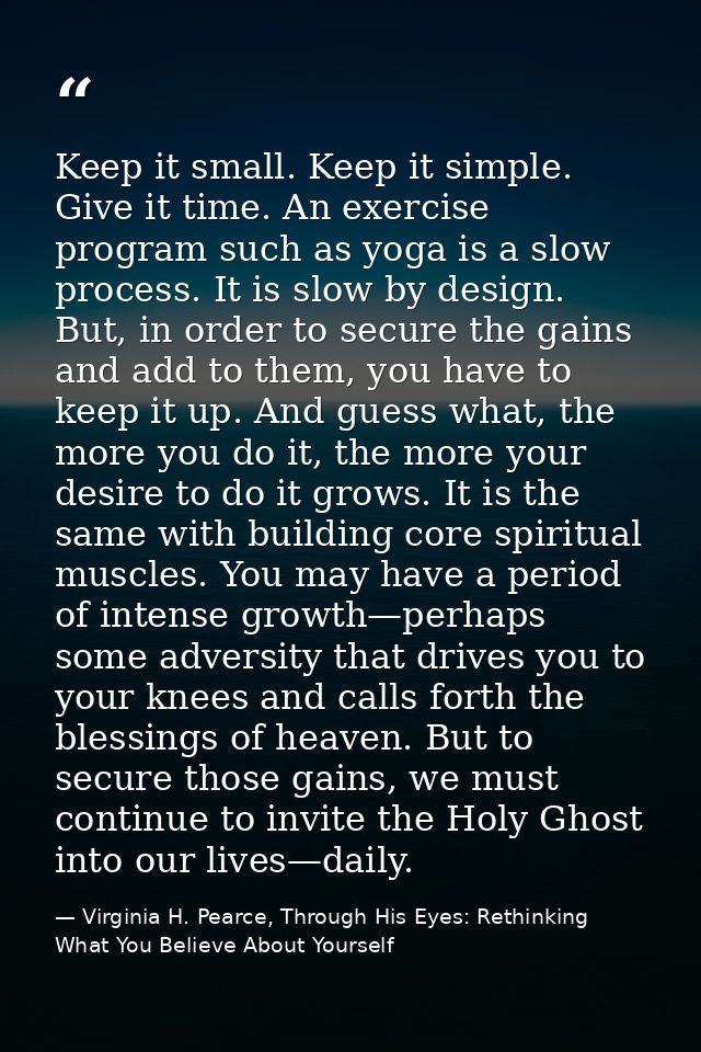 Keep it small. Keep it simple. Give it time. An exercise program such as yoga is a slow process. It is slow by design. B — Virginia H. Pearce, Through His Eyes: Rethinking What You Believe About Yourself