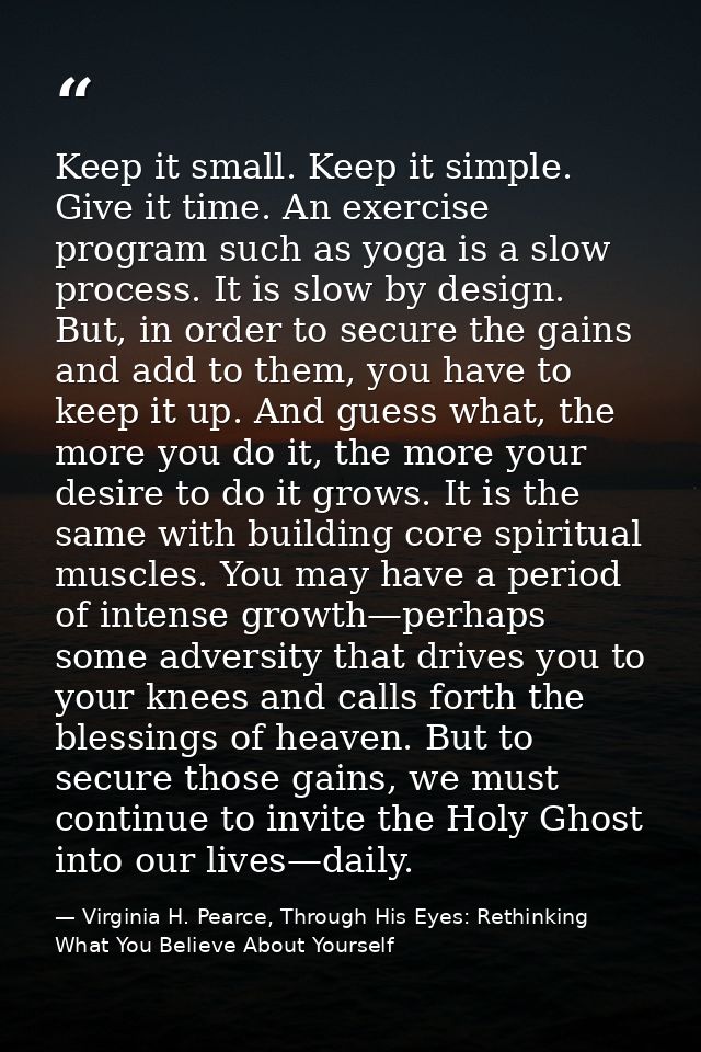 Keep it small. Keep it simple. Give it time. An exercise program such as yoga is a slow process. It is slow by design. B — Virginia H. Pearce, Through His Eyes: Rethinking What You Believe About Yourself