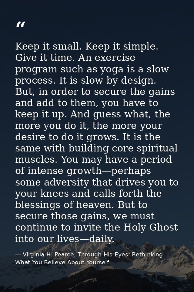 Keep it small. Keep it simple. Give it time. An exercise program such as yoga is a slow process. It is slow by design. B — Virginia H. Pearce, Through His Eyes: Rethinking What You Believe About Yourself