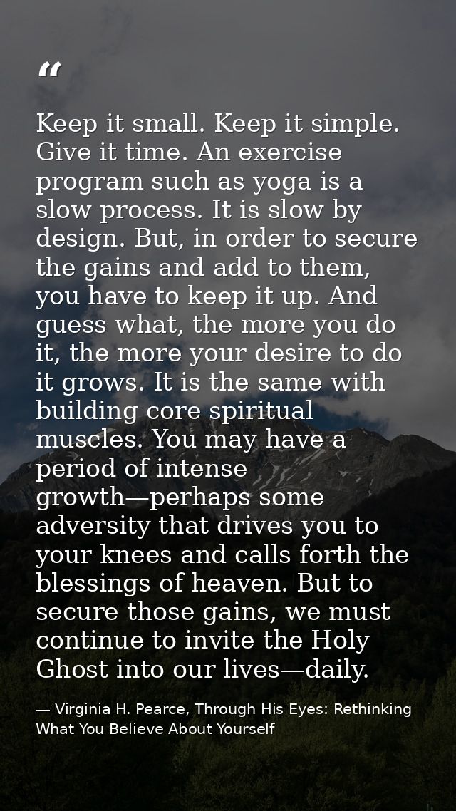 Keep it small. Keep it simple. Give it time. An exercise program such as yoga is a slow process. It is slow by design. B — Virginia H. Pearce, Through His Eyes: Rethinking What You Believe About Yourself