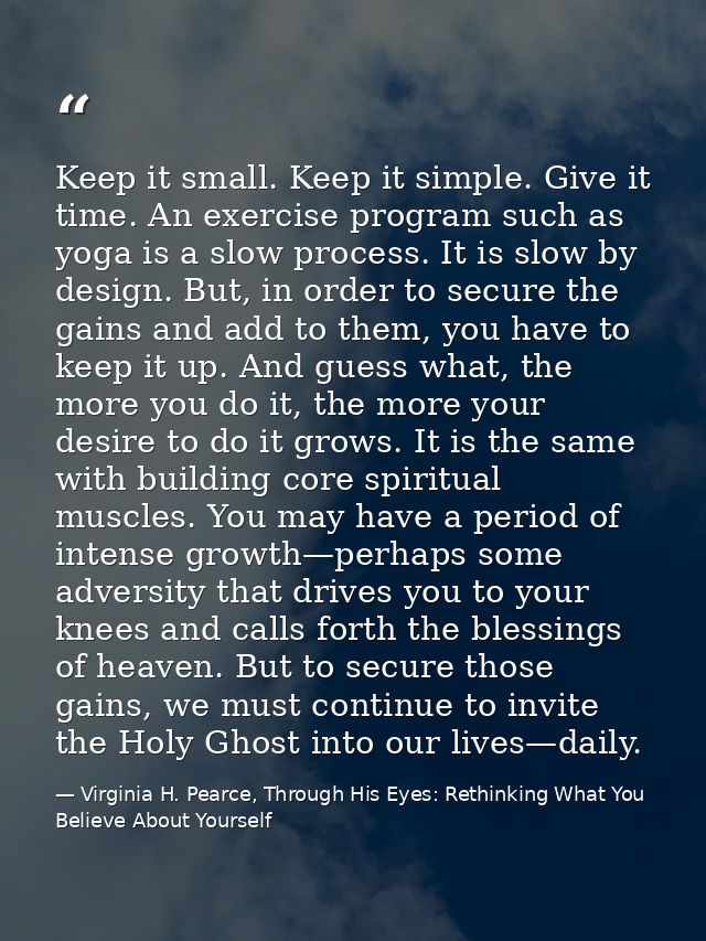 Keep it small. Keep it simple. Give it time. An exercise program such as yoga is a slow process. It is slow by design. B — Virginia H. Pearce, Through His Eyes: Rethinking What You Believe About Yourself