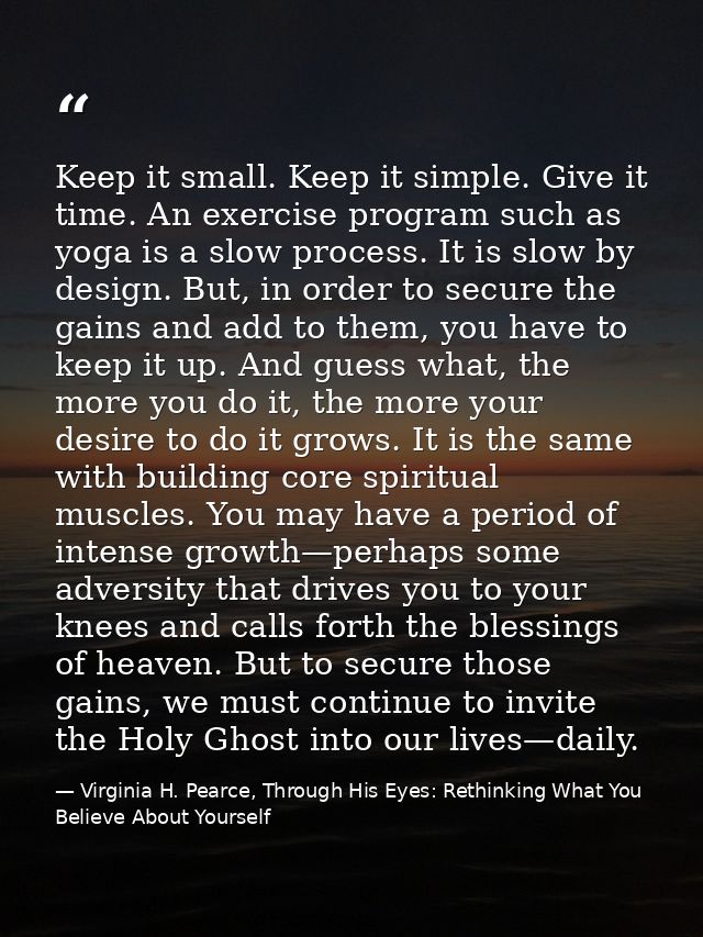 Keep it small. Keep it simple. Give it time. An exercise program such as yoga is a slow process. It is slow by design. B — Virginia H. Pearce, Through His Eyes: Rethinking What You Believe About Yourself