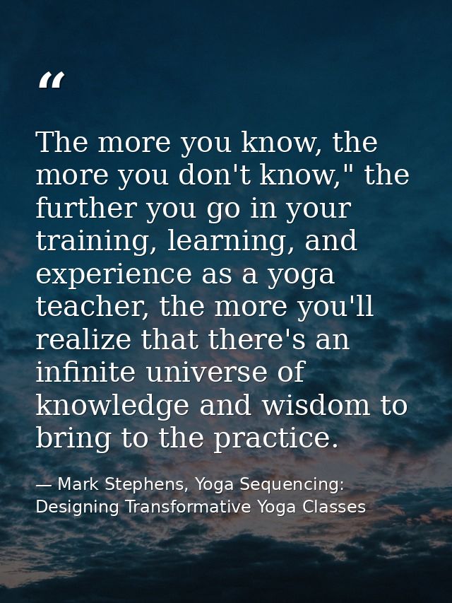 The more you know, the more you don't know," the further you go in your training, learning, and experience as a yoga tea — Mark Stephens, Yoga Sequencing: Designing Transformative Yoga Classes