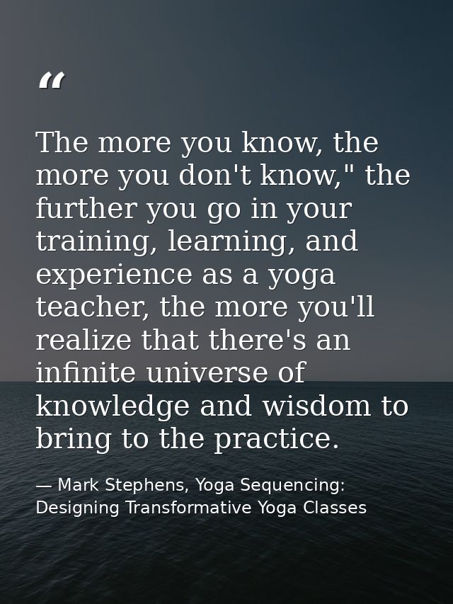 The more you know, the more you don't know," the further you go in your training, learning, and experience as a yoga tea — Mark Stephens, Yoga Sequencing: Designing Transformative Yoga Classes