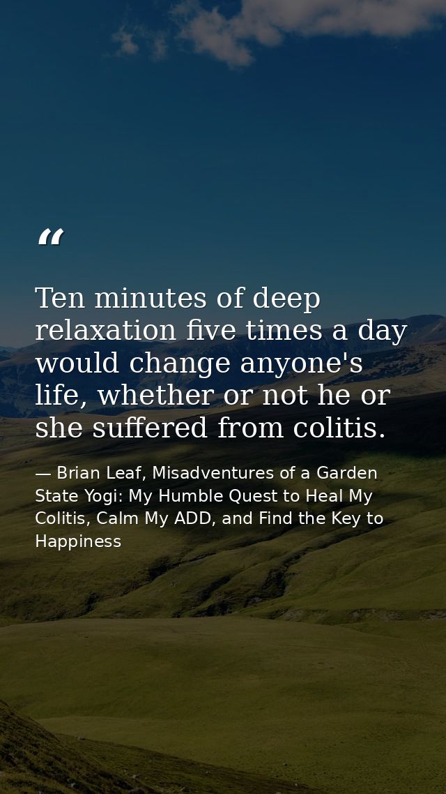 Ten minutes of deep relaxation five times a day would change anyone's life, whether or not he or she suffered from colit — Brian Leaf, Misadventures of a Garden State Yogi: My Humble Quest to Heal My Colitis, Calm My ADD, and Find the Key to Happiness