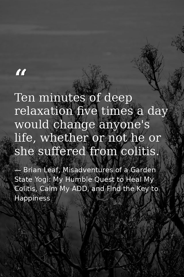 Ten minutes of deep relaxation five times a day would change anyone's life, whether or not he or she suffered from colit — Brian Leaf, Misadventures of a Garden State Yogi: My Humble Quest to Heal My Colitis, Calm My ADD, and Find the Key to Happiness