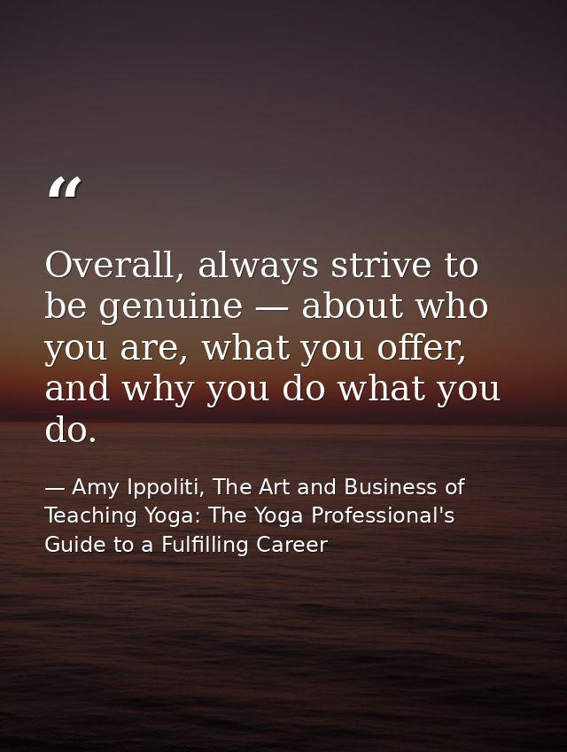 Overall, always strive to be genuine — about who you are, what you offer, and why you do what you do. — Amy Ippoliti, The Art and Business of Teaching Yoga: The Yoga Professional's Guide to a Fulfilling Career